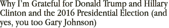 Why I’m Grateful for Donald Trump and Hillary Clinton and the 2016 Presidential Election (and yes, you too Gary Johnson)