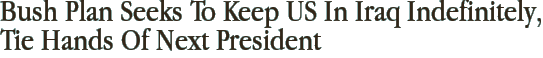 Bush Plan Seeks To Keep US In Iraq Indefinitely, Tie Hands Of Next President